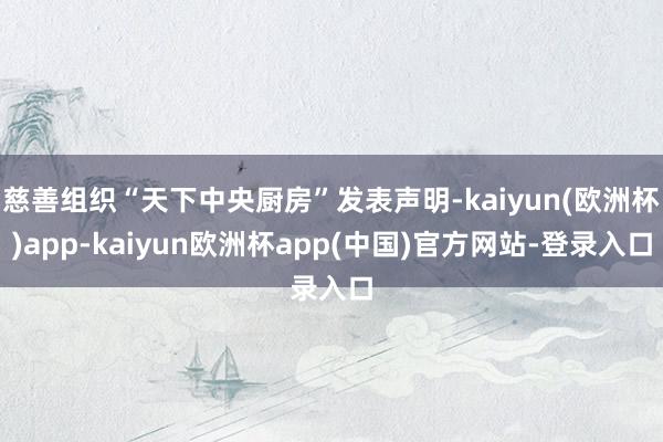 慈善组织“天下中央厨房”发表声明-kaiyun(欧洲杯)app-kaiyun欧洲杯app(中国)官方网站-登录入口
