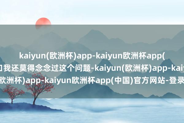 kaiyun(欧洲杯)app-kaiyun欧洲杯app(中国)官方网站-登录入口我还莫得念念过这个问题-kaiyun(欧洲杯)app-kaiyun欧洲杯app(中国)官方网站-登录入口