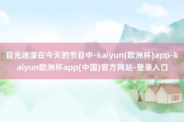 目光迷濛在今天的节目中-kaiyun(欧洲杯)app-kaiyun欧洲杯app(中国)官方网站-登录入口