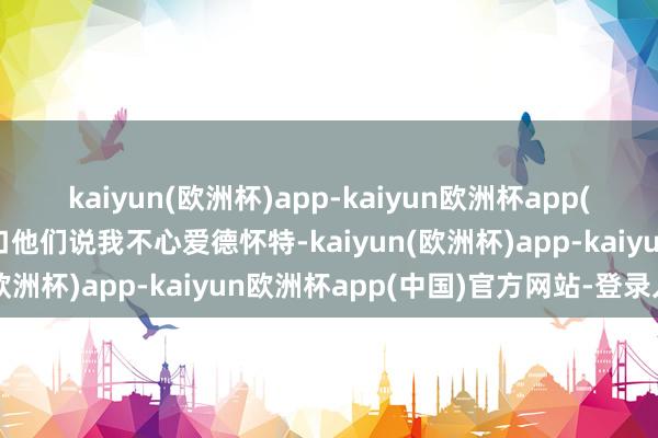 kaiyun(欧洲杯)app-kaiyun欧洲杯app(中国)官方网站-登录入口他们说我不心爱德怀特-kaiyun(欧洲杯)app-kaiyun欧洲杯app(中国)官方网站-登录入口