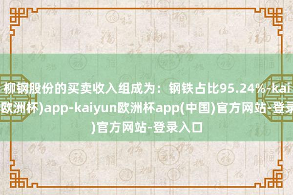 柳钢股份的买卖收入组成为：钢铁占比95.24%-kaiyun(欧洲杯)app-kaiyun欧洲杯app(中国)官方网站-登录入口