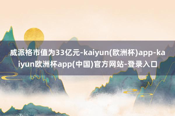 威派格市值为33亿元-kaiyun(欧洲杯)app-kaiyun欧洲杯app(中国)官方网站-登录入口