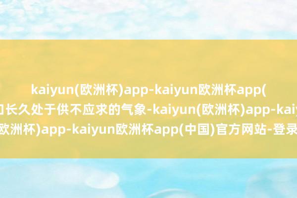 kaiyun(欧洲杯)app-kaiyun欧洲杯app(中国)官方网站-登录入口长久处于供不应求的气象-kaiyun(欧洲杯)app-kaiyun欧洲杯app(中国)官方网站-登录入口