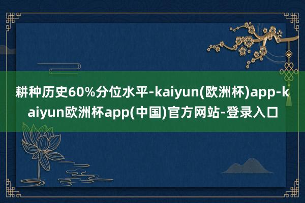 耕种历史60%分位水平-kaiyun(欧洲杯)app-kaiyun欧洲杯app(中国)官方网站-登录入口