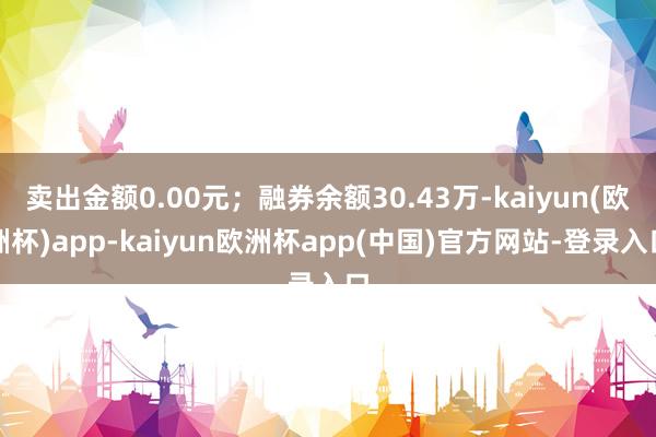 卖出金额0.00元；融券余额30.43万-kaiyun(欧洲杯)app-kaiyun欧洲杯app(中国)官方网站-登录入口