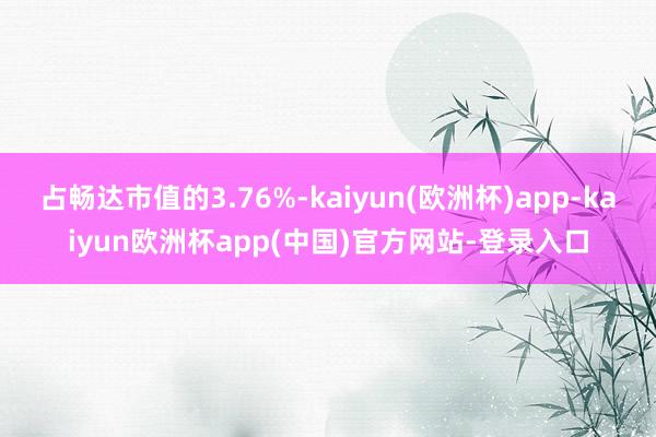 占畅达市值的3.76%-kaiyun(欧洲杯)app-kaiyun欧洲杯app(中国)官方网站-登录入口