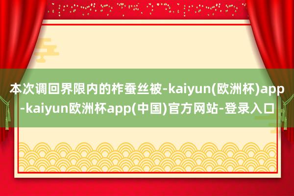 本次调回界限内的柞蚕丝被-kaiyun(欧洲杯)app-kaiyun欧洲杯app(中国)官方网站-登录入口