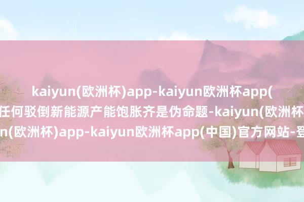 kaiyun(欧洲杯)app-kaiyun欧洲杯app(中国)官方网站-登录入口任何驳倒新能源产能饱胀齐是伪命题-kaiyun(欧洲杯)app-kaiyun欧洲杯app(中国)官方网站-登录入口