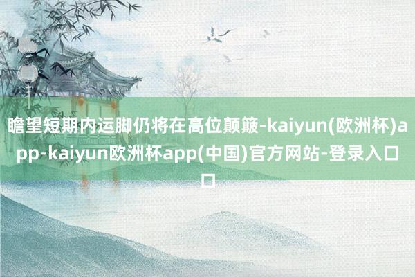 瞻望短期内运脚仍将在高位颠簸-kaiyun(欧洲杯)app-kaiyun欧洲杯app(中国)官方网站-登录入口