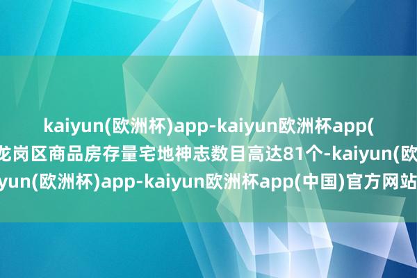 kaiyun(欧洲杯)app-kaiyun欧洲杯app(中国)官方网站-登录入口龙岗区商品房存量宅地神志数目高达81个-kaiyun(欧洲杯)app-kaiyun欧洲杯app(中国)官方网站-登录入口