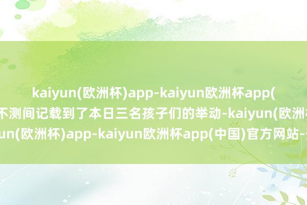 kaiyun(欧洲杯)app-kaiyun欧洲杯app(中国)官方网站-登录入口不测间记载到了本日三名孩子们的举动-kaiyun(欧洲杯)app-kaiyun欧洲杯app(中国)官方网站-登录入口