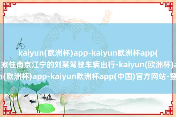 kaiyun(欧洲杯)app-kaiyun欧洲杯app(中国)官方网站-登录入口家住南京江宁的刘某驾驶车辆出行-kaiyun(欧洲杯)app-kaiyun欧洲杯app(中国)官方网站-登录入口