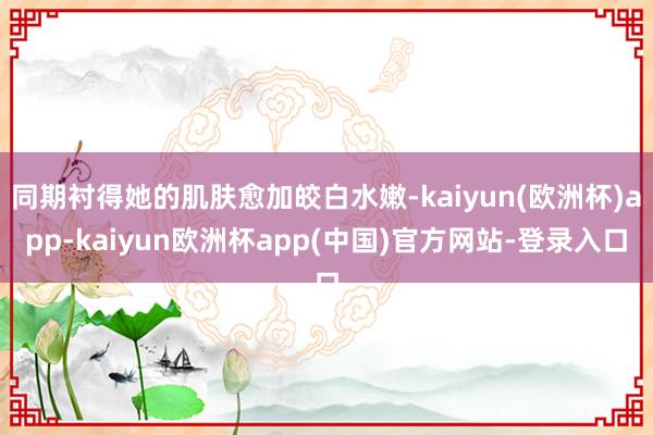 同期衬得她的肌肤愈加皎白水嫩-kaiyun(欧洲杯)app-kaiyun欧洲杯app(中国)官方网站-登录入口