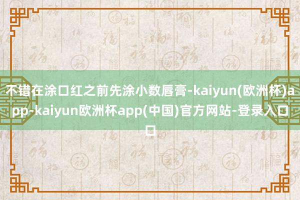 不错在涂口红之前先涂小数唇膏-kaiyun(欧洲杯)app-kaiyun欧洲杯app(中国)官方网站-登录入口