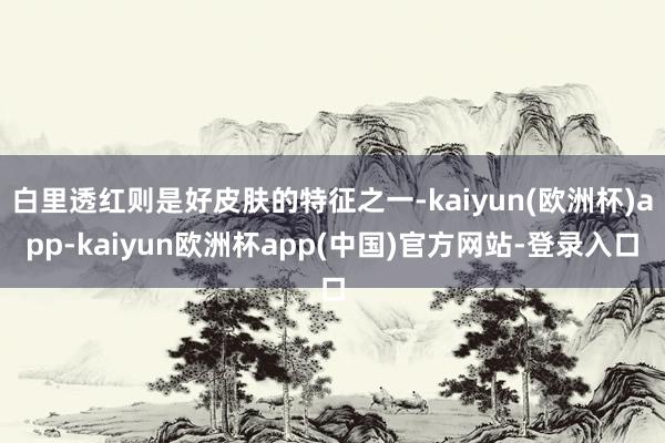 白里透红则是好皮肤的特征之一-kaiyun(欧洲杯)app-kaiyun欧洲杯app(中国)官方网站-登录入口