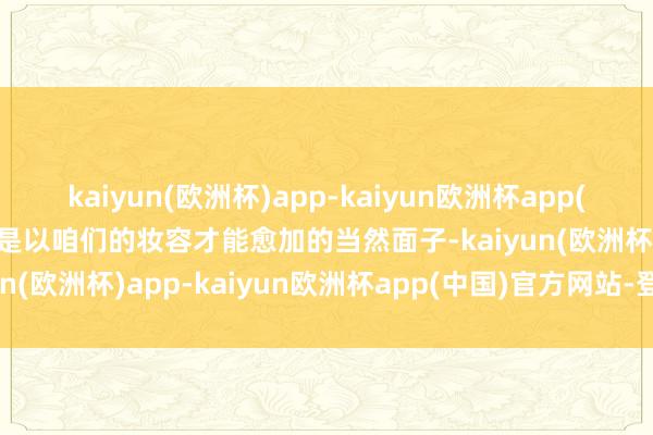 kaiyun(欧洲杯)app-kaiyun欧洲杯app(中国)官方网站-登录入口是以咱们的妆容才能愈加的当然面子-kaiyun(欧洲杯)app-kaiyun欧洲杯app(中国)官方网站-登录入口