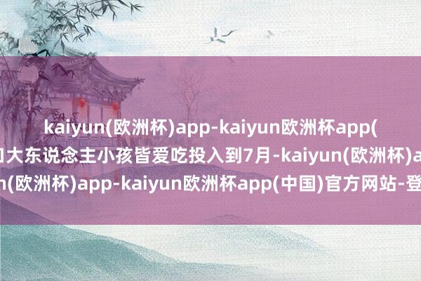 kaiyun(欧洲杯)app-kaiyun欧洲杯app(中国)官方网站-登录入口大东说念主小孩皆爱吃投入到7月-kaiyun(欧洲杯)app-kaiyun欧洲杯app(中国)官方网站-登录入口