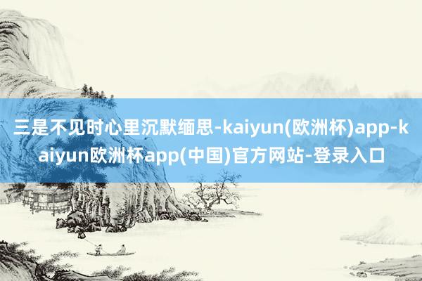 三是不见时心里沉默缅思-kaiyun(欧洲杯)app-kaiyun欧洲杯app(中国)官方网站-登录入口