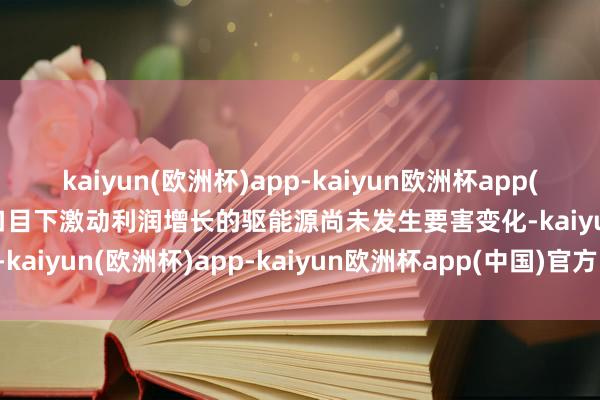 kaiyun(欧洲杯)app-kaiyun欧洲杯app(中国)官方网站-登录入口　　目下激动利润增长的驱能源尚未发生要害变化-kaiyun(欧洲杯)app-kaiyun欧洲杯app(中国)官方网站-登录入口