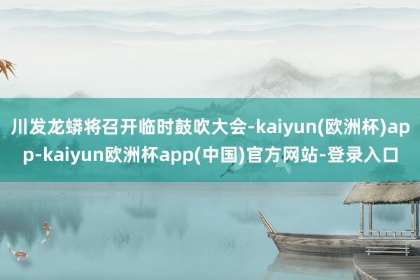 川发龙蟒将召开临时鼓吹大会-kaiyun(欧洲杯)app-kaiyun欧洲杯app(中国)官方网站-登录入口