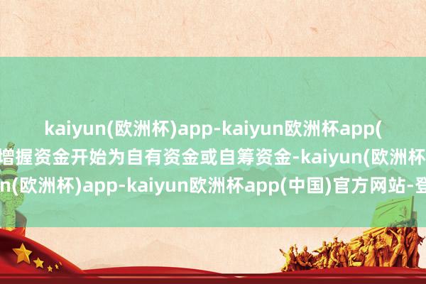 kaiyun(欧洲杯)app-kaiyun欧洲杯app(中国)官方网站-登录入口增握资金开始为自有资金或自筹资金-kaiyun(欧洲杯)app-kaiyun欧洲杯app(中国)官方网站-登录入口