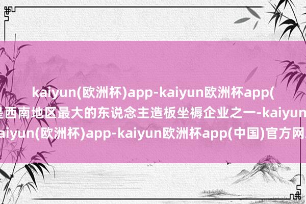 kaiyun(欧洲杯)app-kaiyun欧洲杯app(中国)官方网站-登录入口是西南地区最大的东说念主造板坐褥企业之一-kaiyun(欧洲杯)app-kaiyun欧洲杯app(中国)官方网站-登录入口