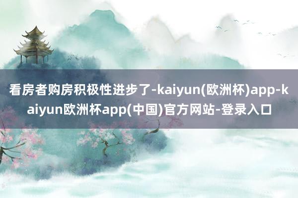 看房者购房积极性进步了-kaiyun(欧洲杯)app-kaiyun欧洲杯app(中国)官方网站-登录入口