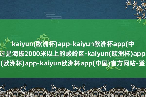 kaiyun(欧洲杯)app-kaiyun欧洲杯app(中国)官方网站-登录入口越过是海拔2000米以上的峻岭区-kaiyun(欧洲杯)app-kaiyun欧洲杯app(中国)官方网站-登录入口