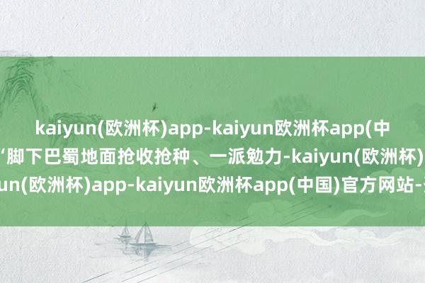 kaiyun(欧洲杯)app-kaiyun欧洲杯app(中国)官方网站-登录入口 　　“脚下巴蜀地面抢收抢种、一派勉力-kaiyun(欧洲杯)app-kaiyun欧洲杯app(中国)官方网站-登录入口