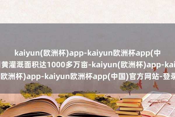 kaiyun(欧洲杯)app-kaiyun欧洲杯app(中国)官方网站-登录入口引黄灌溉面积达1000多万亩-kaiyun(欧洲杯)app-kaiyun欧洲杯app(中国)官方网站-登录入口