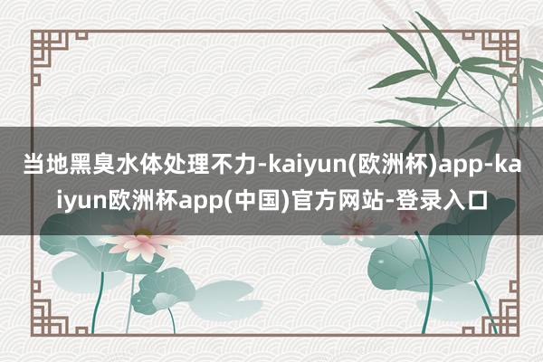 当地黑臭水体处理不力-kaiyun(欧洲杯)app-kaiyun欧洲杯app(中国)官方网站-登录入口