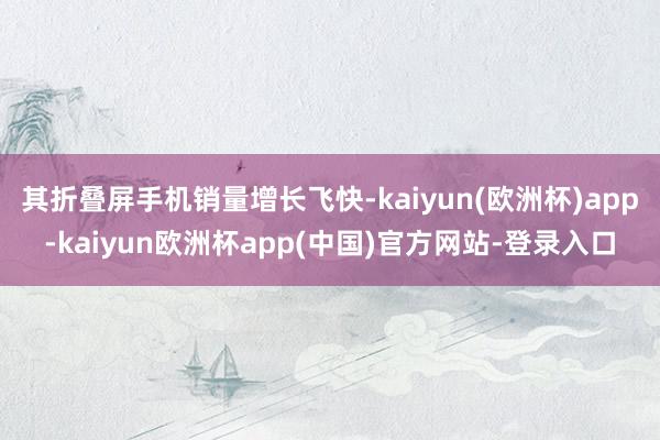 其折叠屏手机销量增长飞快-kaiyun(欧洲杯)app-kaiyun欧洲杯app(中国)官方网站-登录入口