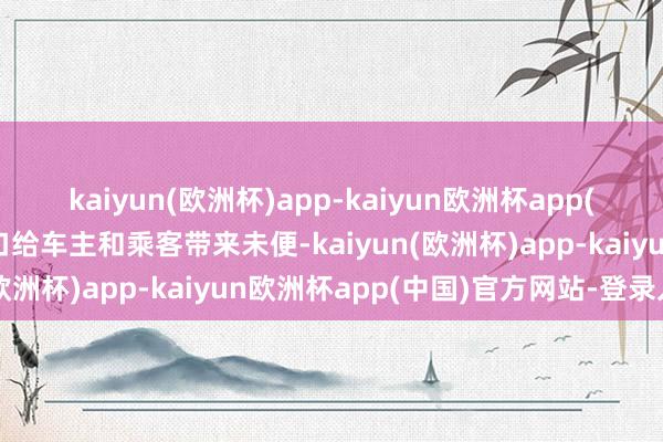 kaiyun(欧洲杯)app-kaiyun欧洲杯app(中国)官方网站-登录入口给车主和乘客带来未便-kaiyun(欧洲杯)app-kaiyun欧洲杯app(中国)官方网站-登录入口