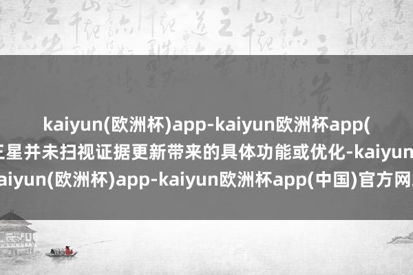 kaiyun(欧洲杯)app-kaiyun欧洲杯app(中国)官方网站-登录入口三星并未扫视证据更新带来的具体功能或优化-kaiyun(欧洲杯)app-kaiyun欧洲杯app(中国)官方网站-登录入口