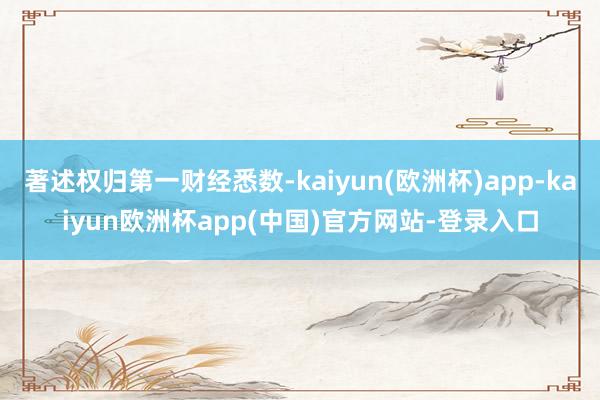 著述权归第一财经悉数-kaiyun(欧洲杯)app-kaiyun欧洲杯app(中国)官方网站-登录入口