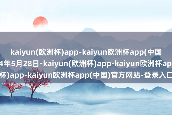 kaiyun(欧洲杯)app-kaiyun欧洲杯app(中国)官方网站-登录入口2024年5月28日-kaiyun(欧洲杯)app-kaiyun欧洲杯app(中国)官方网站-登录入口