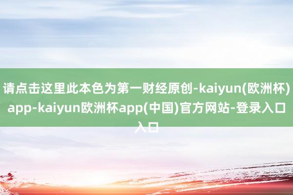 请点击这里此本色为第一财经原创-kaiyun(欧洲杯)app-kaiyun欧洲杯app(中国)官方网站-登录入口