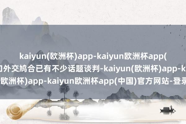 kaiyun(欧洲杯)app-kaiyun欧洲杯app(中国)官方网站-登录入口外交鸠合已有不少话题谈判-kaiyun(欧洲杯)app-kaiyun欧洲杯app(中国)官方网站-登录入口