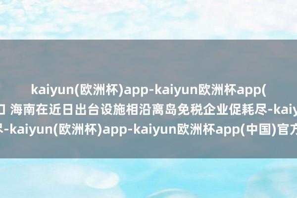 kaiyun(欧洲杯)app-kaiyun欧洲杯app(中国)官方网站-登录入口 　　海南在近日出台设施相沿离岛免税企业促耗尽-kaiyun(欧洲杯)app-kaiyun欧洲杯app(中国)官方网站-登录入口