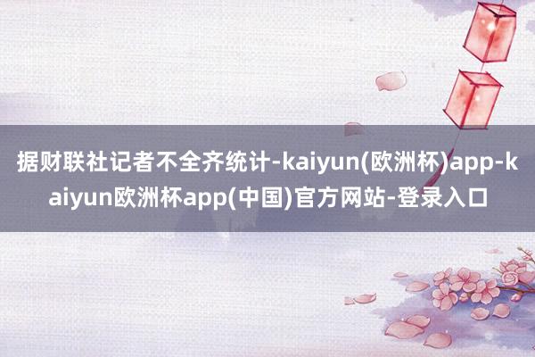 据财联社记者不全齐统计-kaiyun(欧洲杯)app-kaiyun欧洲杯app(中国)官方网站-登录入口