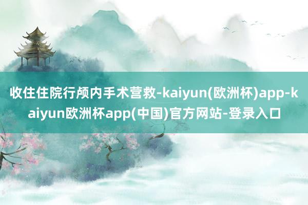 收住住院行颅内手术营救-kaiyun(欧洲杯)app-kaiyun欧洲杯app(中国)官方网站-登录入口