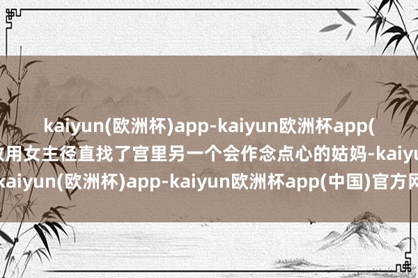 kaiyun(欧洲杯)app-kaiyun欧洲杯app(中国)官方网站-登录入口效用女主径直找了宫里另一个会作念点心的姑妈-kaiyun(欧洲杯)app-kaiyun欧洲杯app(中国)官方网站-登录入口