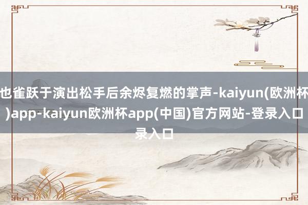 也雀跃于演出松手后余烬复燃的掌声-kaiyun(欧洲杯)app-kaiyun欧洲杯app(中国)官方网站-登录入口