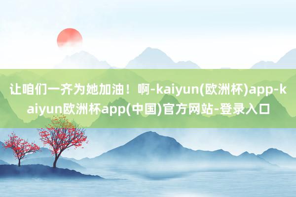 让咱们一齐为她加油！啊-kaiyun(欧洲杯)app-kaiyun欧洲杯app(中国)官方网站-登录入口