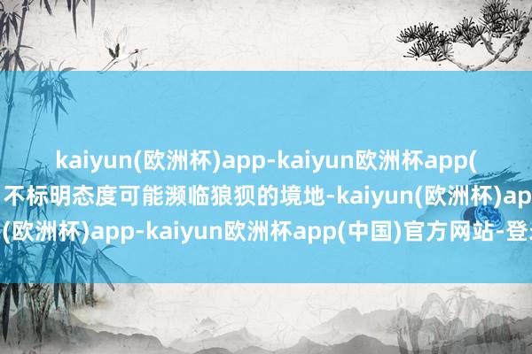 kaiyun(欧洲杯)app-kaiyun欧洲杯app(中国)官方网站-登录入口不标明态度可能濒临狼狈的境地-kaiyun(欧洲杯)app-kaiyun欧洲杯app(中国)官方网站-登录入口