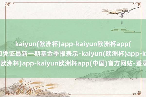 kaiyun(欧洲杯)app-kaiyun欧洲杯app(中国)官方网站-登录入口凭证最新一期基金季报表示-kaiyun(欧洲杯)app-kaiyun欧洲杯app(中国)官方网站-登录入口