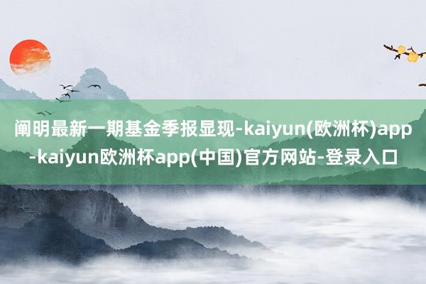 阐明最新一期基金季报显现-kaiyun(欧洲杯)app-kaiyun欧洲杯app(中国)官方网站-登录入口