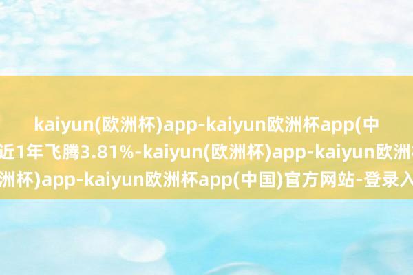 kaiyun(欧洲杯)app-kaiyun欧洲杯app(中国)官方网站-登录入口近1年飞腾3.81%-kaiyun(欧洲杯)app-kaiyun欧洲杯app(中国)官方网站-登录入口