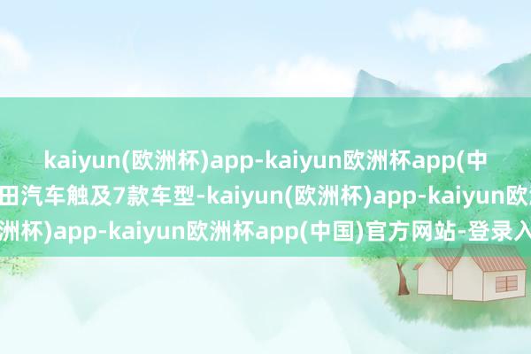 kaiyun(欧洲杯)app-kaiyun欧洲杯app(中国)官方网站-登录入口丰田汽车触及7款车型-kaiyun(欧洲杯)app-kaiyun欧洲杯app(中国)官方网站-登录入口