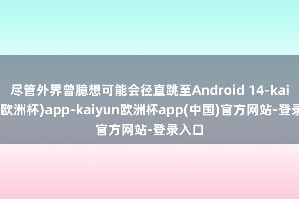 尽管外界曾臆想可能会径直跳至Android 14-kaiyun(欧洲杯)app-kaiyun欧洲杯app(中国)官方网站-登录入口